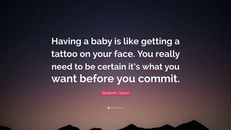 Having a baby is like getting a tattoo on your face – you really need to be certain it's what you want before you commit.